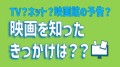 TV？ネット？映画館の予告？ 映画を知ったきっかけは？？