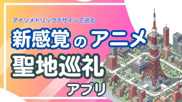 アイソメトリックデザインで巡る、新感覚のアニメ聖地巡礼アプリ