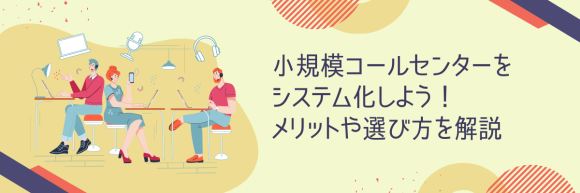 小規模コールセンターをシステム化しよう！メリットや選び方を解説