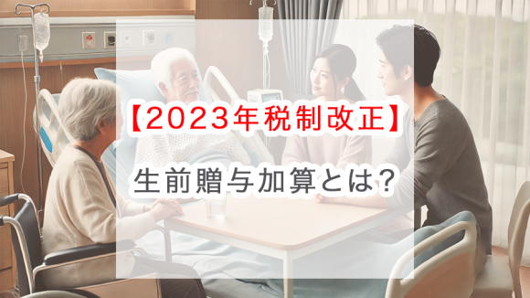 【2023年税制改正】生前贈与加算とは？持ち戻し期間が7年に延長