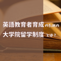 英語教育者育成のための大学院留学制度とは